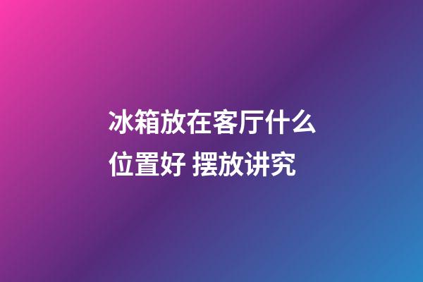 冰箱放在客厅什么位置好 摆放讲究